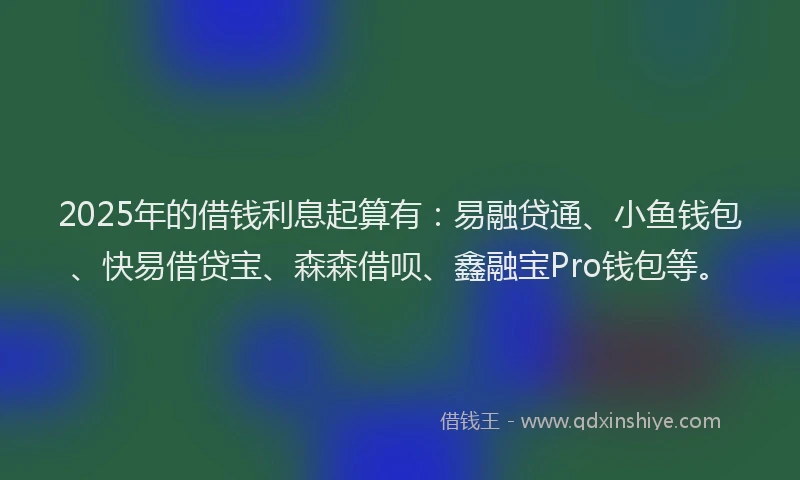 2025年的借钱利息起算有：易融贷通、小鱼钱包、快易借贷宝、森森借呗、鑫融宝Pro钱包等。