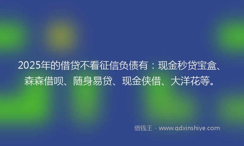 2025年的借贷不看征信负债有：现金秒贷宝盒、森森借呗、随身易贷、现金侠借、大洋花等。