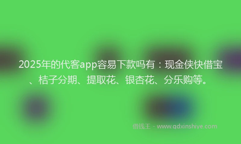 2025年的代客app容易下款吗有：现金侠快借宝、桔子分期、提取花、银杏花、分乐购等。