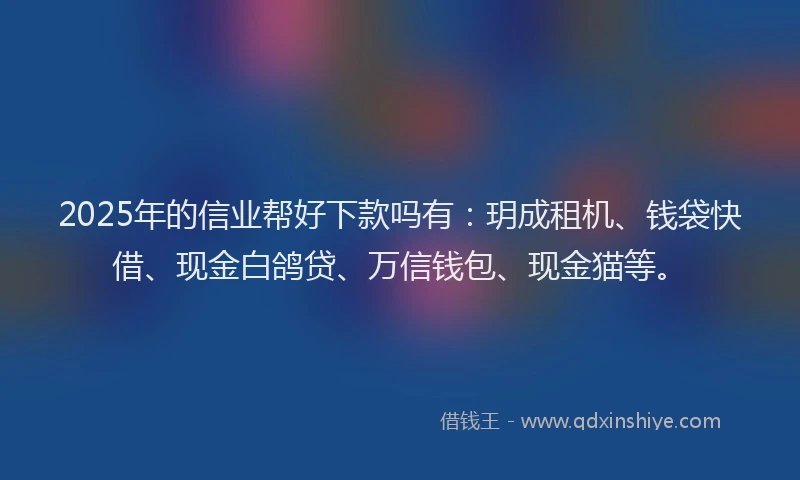 2025年的信业帮好下款吗有：玥成租机、钱袋快借、现金白鸽贷、万信钱包、现金猫等。