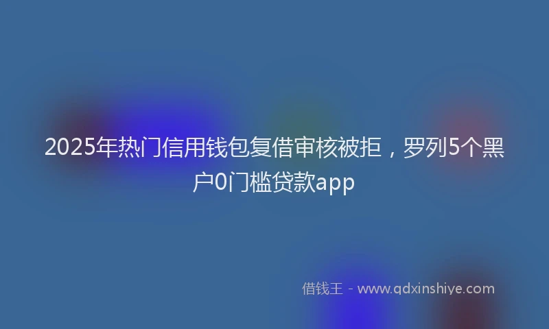 2025年热门信用钱包复借审核被拒，罗列5个黑户0门槛贷款app