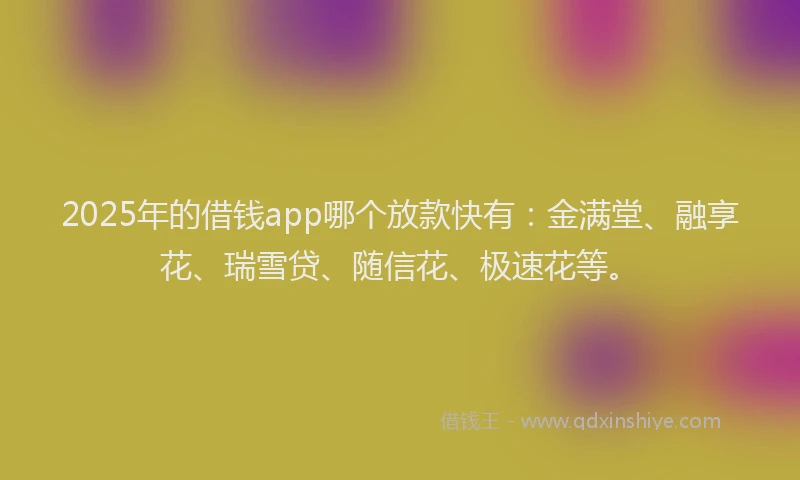 2025年的借钱app哪个放款快有：金满堂、融享花、瑞雪贷、随信花、极速花等。