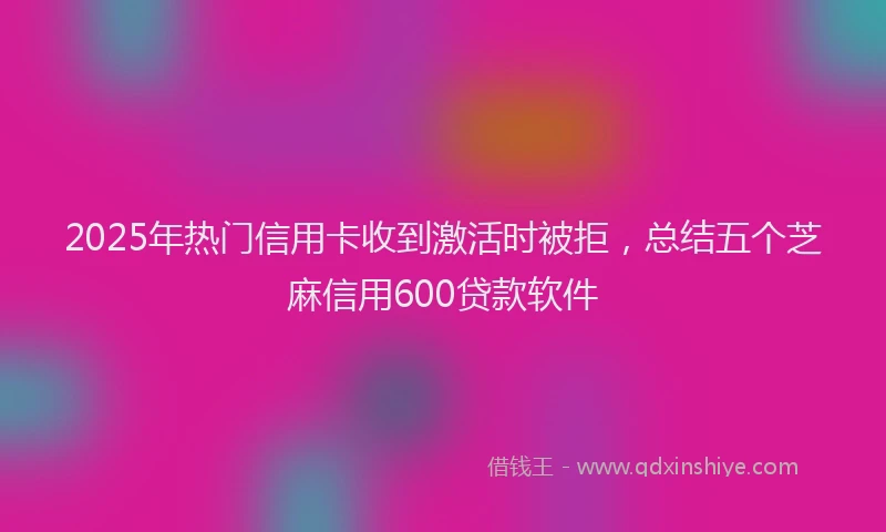 2025年热门信用卡收到激活时被拒，总结五个芝麻信用600贷款软件