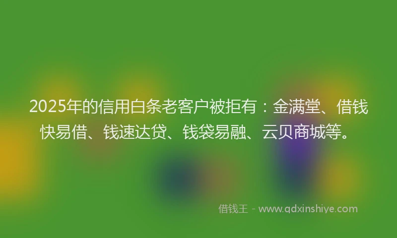 2025年的信用白条老客户被拒有：金满堂、借钱快易借、钱速达贷、钱袋易融、云贝商城等。