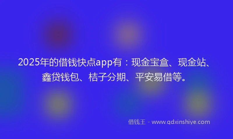 2025年的借钱快点app有：现金宝盒、现金站、鑫贷钱包、桔子分期、平安易借等。