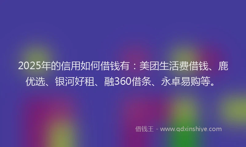 2025年的信用如何借钱有：美团生活费借钱、鹿优选、银河好租、融360借条、永卓易购等。