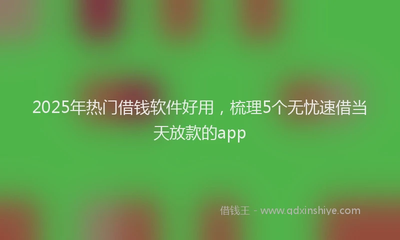 2025年热门借钱软件好用，梳理5个无忧速借当天放款的app