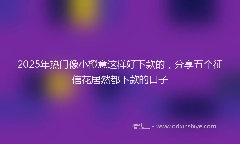 2025年热门像小橙意这样好下款的，分享五个征信花居然都下款的口子