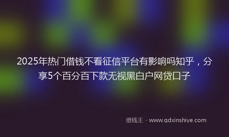 2025年热门借钱不看征信平台有影响吗知乎，分享5个百分百下款无视黑白户网贷口子