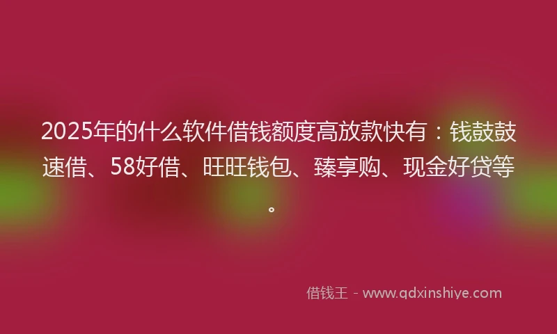 2025年的什么软件借钱额度高放款快有：钱鼓鼓速借、58好借、旺旺钱包、臻享购、现金好贷等。
