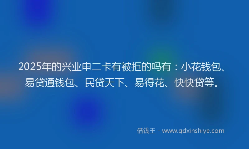 2025年的兴业申二卡有被拒的吗有：小花钱包、易贷通钱包、民贷天下、易得花、快快贷等。