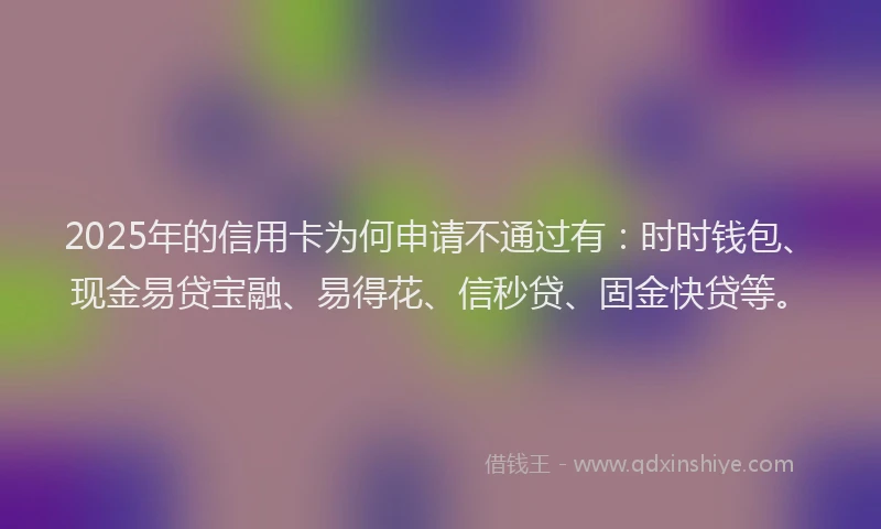 2025年的信用卡为何申请不通过有：时时钱包、现金易贷宝融、易得花、信秒贷、固金快贷等。