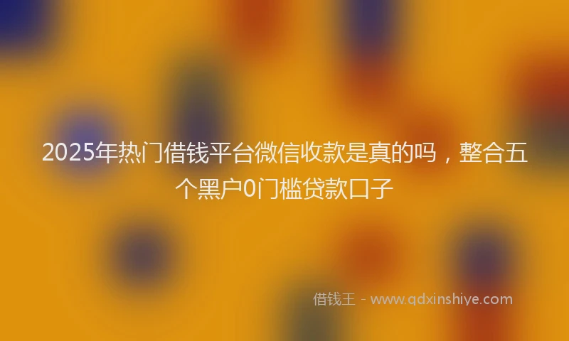 2025年热门借钱平台微信收款是真的吗，整合五个黑户0门槛贷款口子