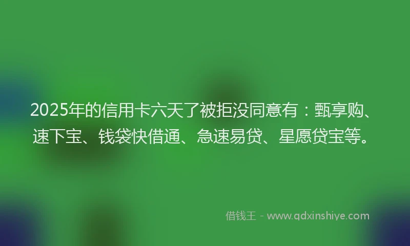 2025年的信用卡六天了被拒没同意有：甄享购、速下宝、钱袋快借通、急速易贷、星愿贷宝等。