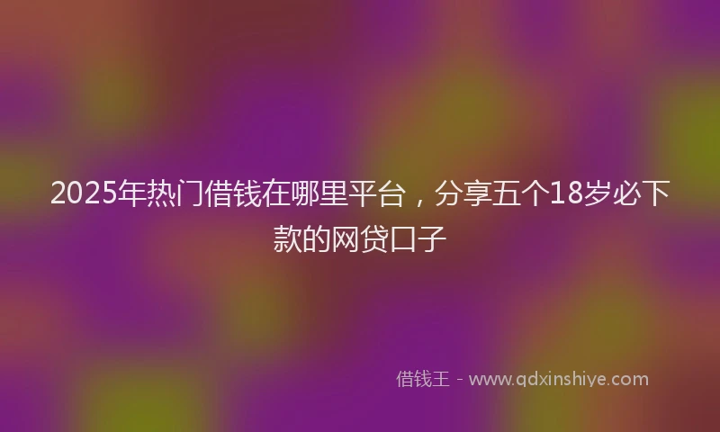 2025年热门借钱在哪里平台，分享五个18岁必下款的网贷口子