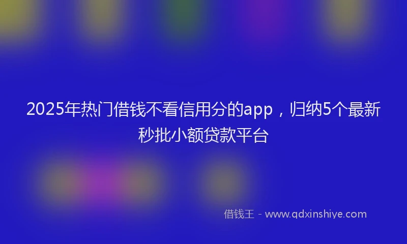 2025年热门借钱不看信用分的app，归纳5个最新秒批小额贷款平台
