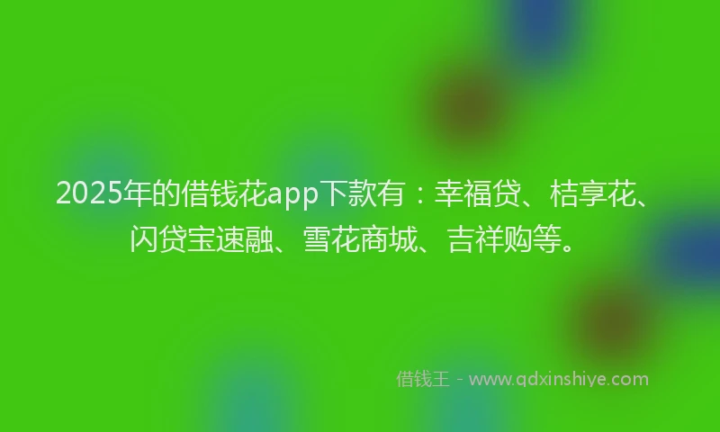 2025年的借钱花app下款有：幸福贷、桔享花、闪贷宝速融、雪花商城、吉祥购等。
