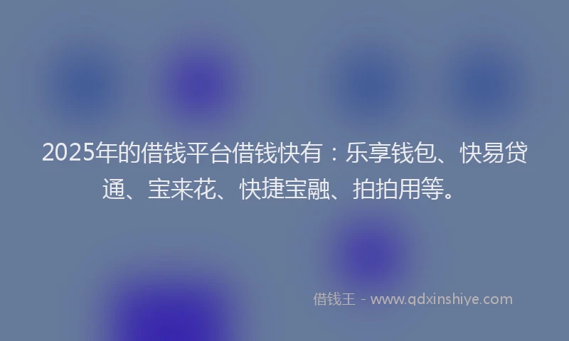 2025年的借钱平台借钱快有：乐享钱包、快易贷通、宝来花、快捷宝融、拍拍用等。