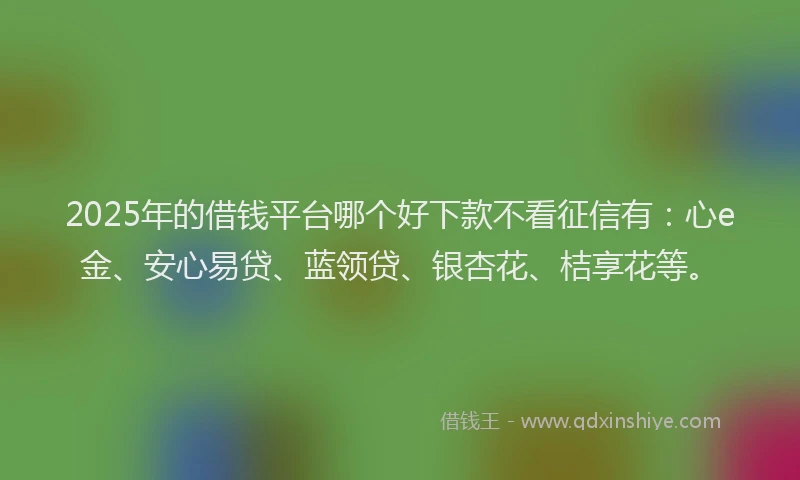 2025年的借钱平台哪个好下款不看征信有：心e金、安心易贷、蓝领贷、银杏花、桔享花等。