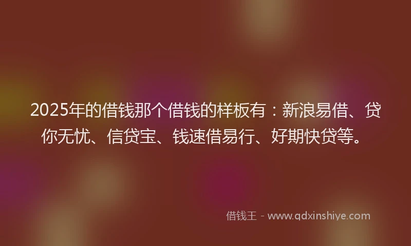 2025年的借钱那个借钱的样板有：新浪易借、贷你无忧、信贷宝、钱速借易行、好期快贷等。