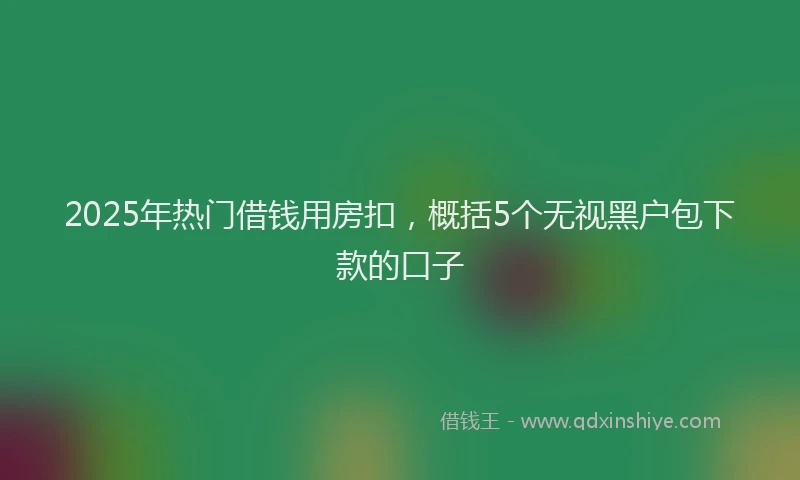 2025年热门借钱用房扣，概括5个无视黑户包下款的口子