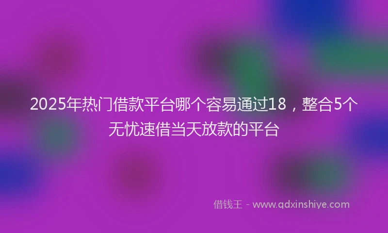 2025年热门借款平台哪个容易通过18，整合5个无忧速借当天放款的平台