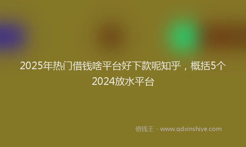 2025年热门借钱啥平台好下款呢知乎，概括5个2024放水平台