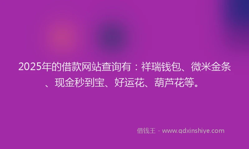 2025年的借款网站查询有：祥瑞钱包、微米金条、现金秒到宝、好运花、葫芦花等。