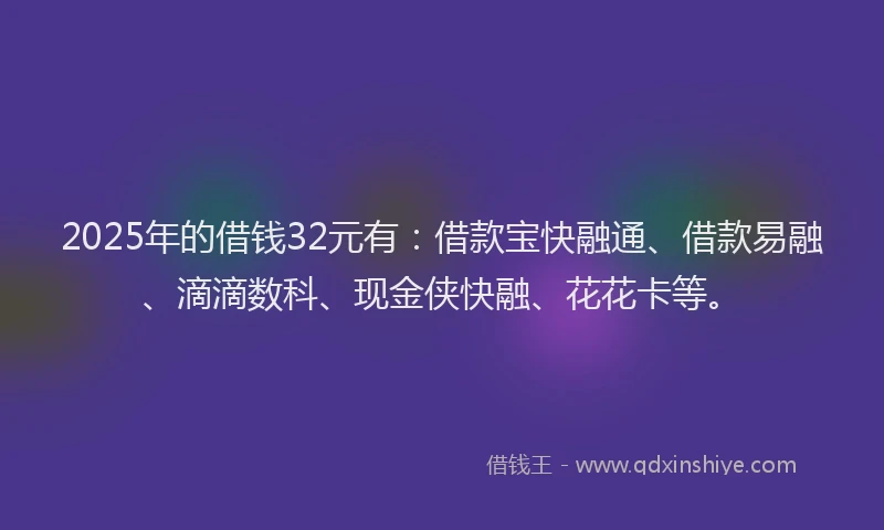 2025年的借钱32元有：借款宝快融通、借款易融、滴滴数科、现金侠快融、花花卡等。