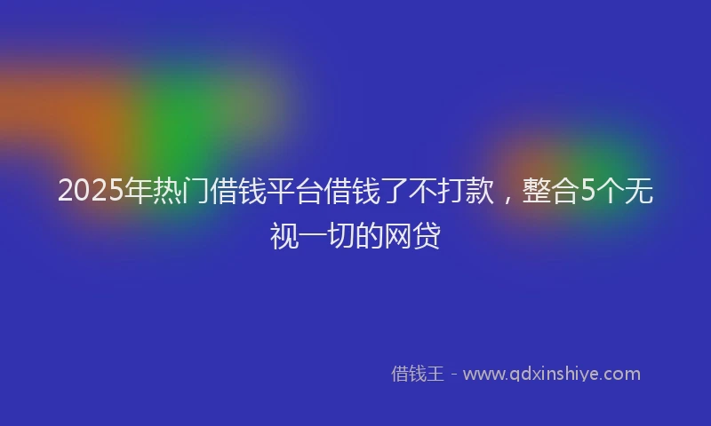 2025年热门借钱平台借钱了不打款，整合5个无视一切的网贷
