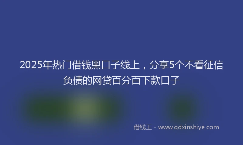 2025年热门借钱黑口子线上，分享5个不看征信负债的网贷百分百下款口子