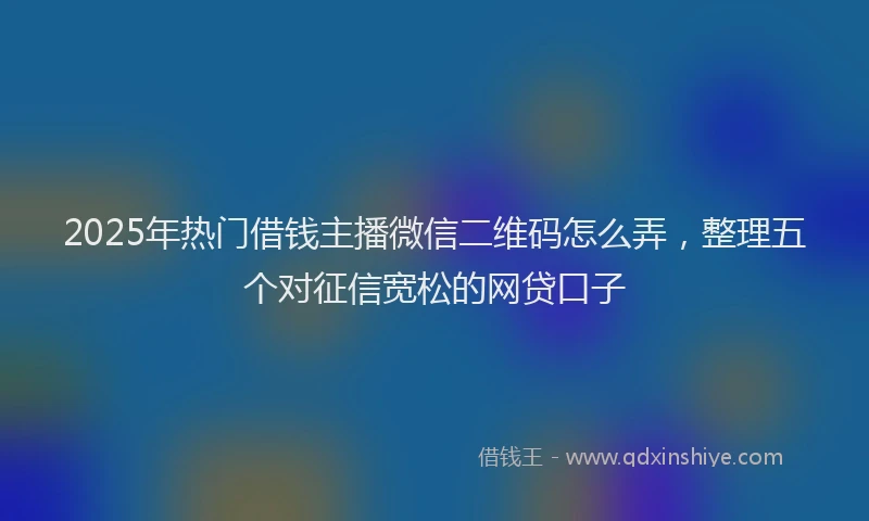 2025年热门借钱主播微信二维码怎么弄，整理五个对征信宽松的网贷口子