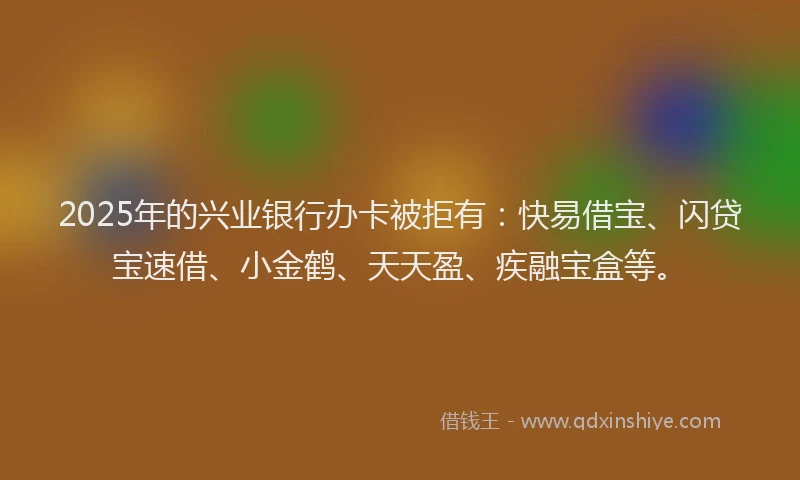 2025年的兴业银行办卡被拒有：快易借宝、闪贷宝速借、小金鹤、天天盈、疾融宝盒等。