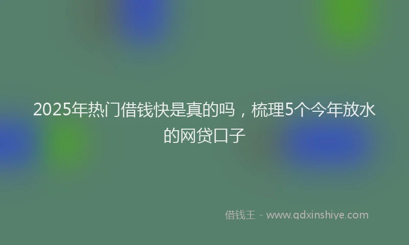 2025年热门借钱快是真的吗，梳理5个今年放水的网贷口子