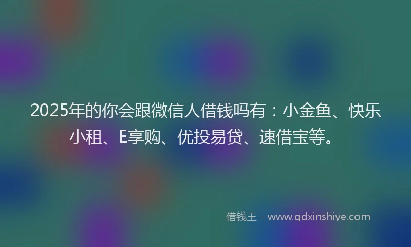 2025年的你会跟微信人借钱吗有：小金鱼、快乐小租、E享购、优投易贷、速借宝等。
