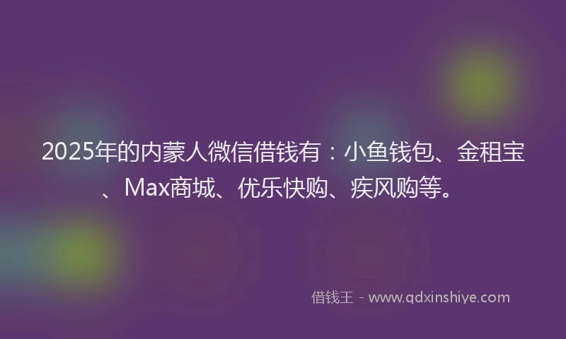 2025年的内蒙人微信借钱有：小鱼钱包、金租宝、Max商城、优乐快购、疾风购等。