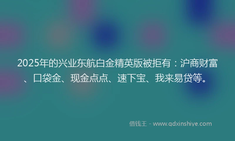 2025年的兴业东航白金精英版被拒有：沪商财富、口袋金、现金点点、速下宝、我来易贷等。