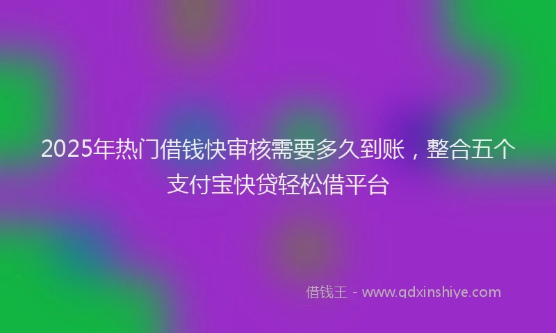 2025年热门借钱快审核需要多久到账，整合五个支付宝快贷轻松借平台