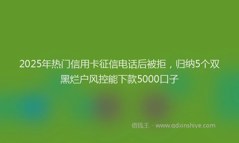 2025年热门信用卡征信电话后被拒，归纳5个双黑烂户风控能下款5000口子