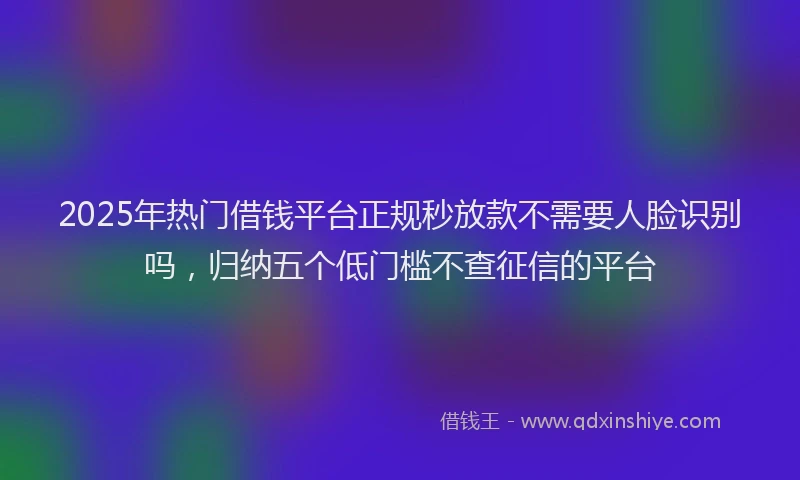 2025年热门借钱平台正规秒放款不需要人脸识别吗，归纳五个低门槛不查征信的平台