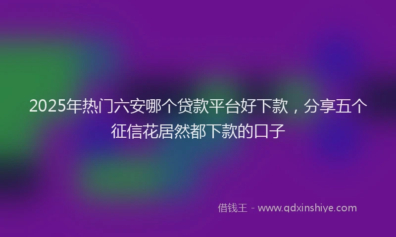 2025年热门六安哪个贷款平台好下款，分享五个征信花居然都下款的口子