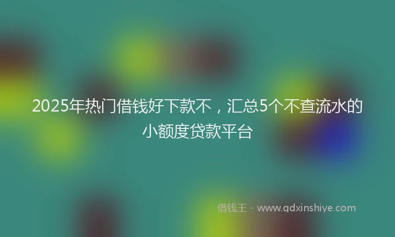 2025年热门借钱好下款不，汇总5个不查流水的小额度贷款平台