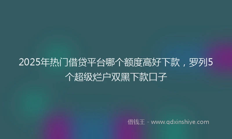 2025年热门借贷平台哪个额度高好下款，罗列5个超级烂户双黑下款口子