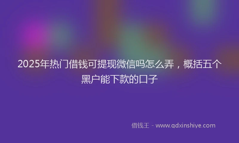 2025年热门借钱可提现微信吗怎么弄，概括五个黑户能下款的口子