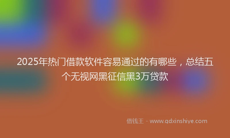 2025年热门借款软件容易通过的有哪些，总结五个无视网黑征信黑3万贷款