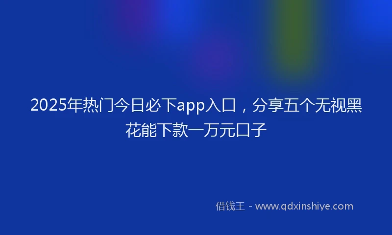 2025年热门今日必下app入口，分享五个无视黑花能下款一万元口子