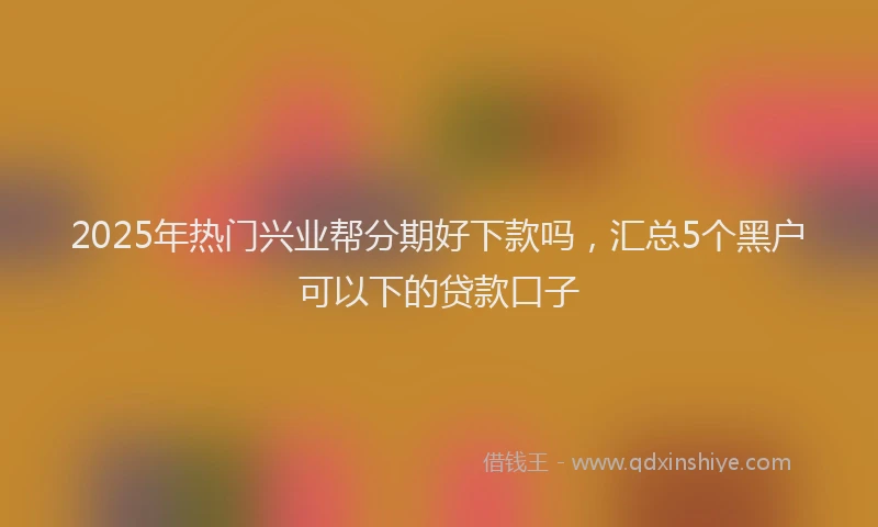 2025年热门兴业帮分期好下款吗，汇总5个黑户可以下的贷款口子