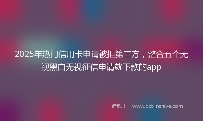 2025年热门信用卡申请被拒第三方，整合五个无视黑白无视征信申请就下款的app