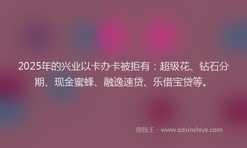 2025年的兴业以卡办卡被拒有：超级花、钻石分期、现金蜜蜂、融逸速贷、乐借宝贷等。