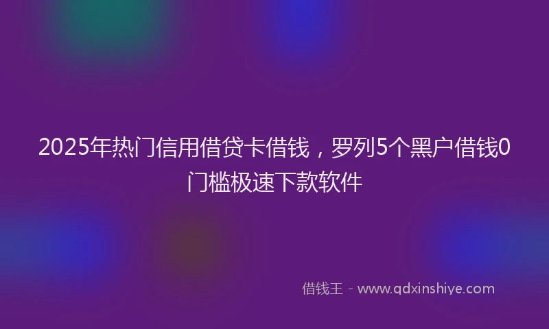 2025年热门信用借贷卡借钱，罗列5个黑户借钱0门槛极速下款软件